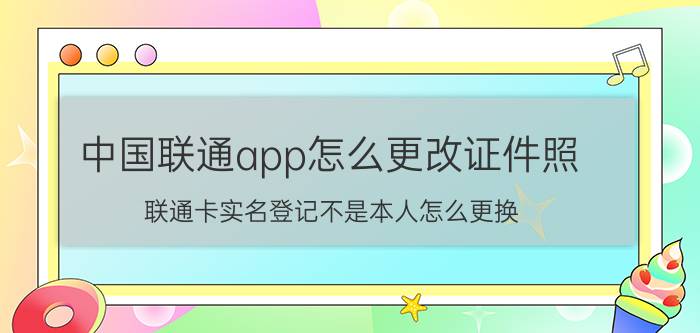 中国联通app怎么更改证件照 联通卡实名登记不是本人怎么更换？